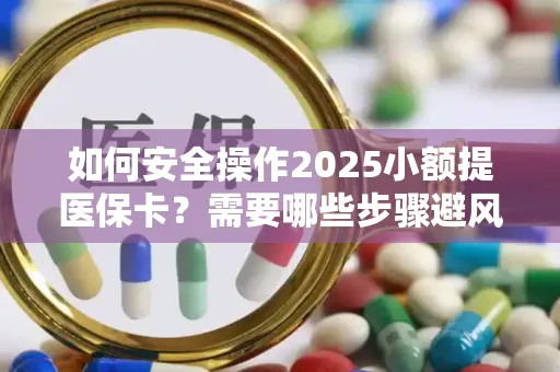 如何安全操作2025小额提医保卡？需要哪些步骤避风险？